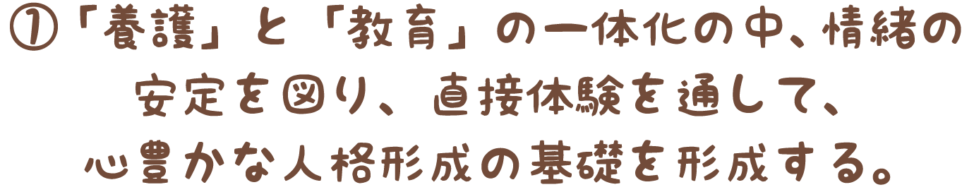 ①「養護」と「教育」の一体化の中、情緒の安定を図り、直接体験を通して、心豊かな人格形成の基礎を形成する。