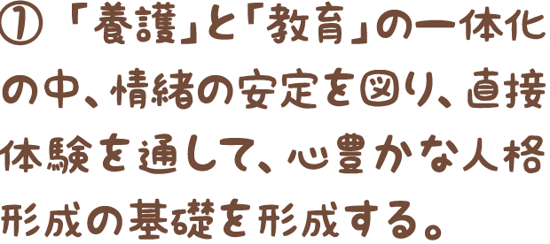 ①「養護」と「教育」の一体化の中、情緒の安定を図り、直接体験を通して、心豊かな人格形成の基礎を形成する。